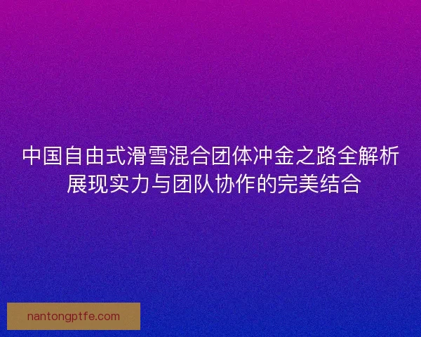 中国自由式滑雪混合团体冲金之路全解析 展现实力与团队协作的完美结合