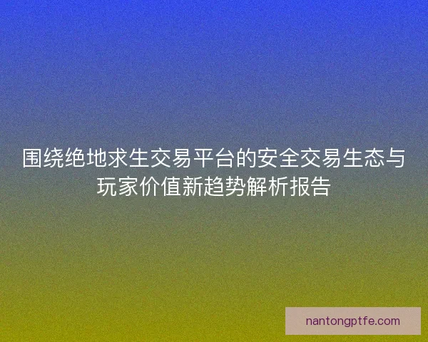 围绕绝地求生交易平台的安全交易生态与玩家价值新趋势解析报告