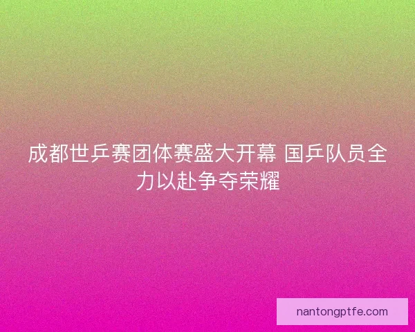 成都世乒赛团体赛盛大开幕 国乒队员全力以赴争夺荣耀