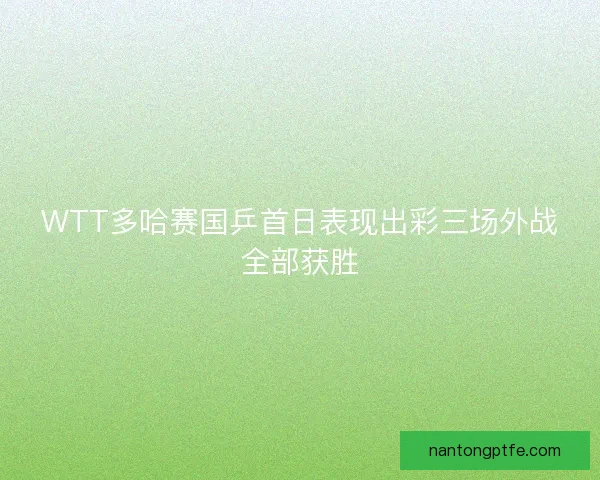 WTT多哈赛国乒首日表现出彩三场外战全部获胜 WTT多哈赛国乒首日表现出彩三场外战全部获胜