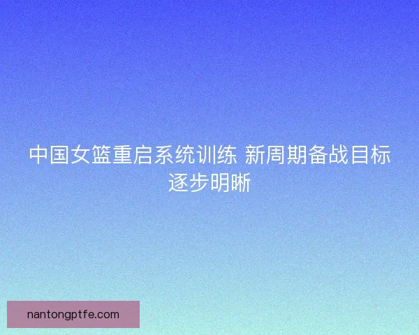 中国女篮重启系统训练 新周期备战目标逐步明晰