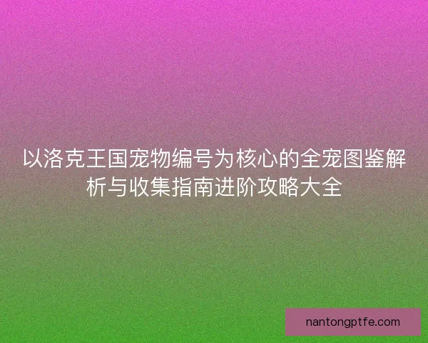 以洛克王国宠物编号为核心的全宠图鉴解析与收集指南进阶攻略大全 以洛克王国宠物编号为核心的全宠图鉴解析与收集指南进阶攻略大全