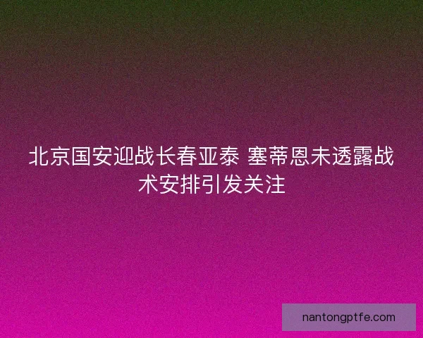 北京国安迎战长春亚泰 塞蒂恩未透露战术安排引发关注 北京国安迎战长春亚泰 塞蒂恩未透露战术安排引发关注