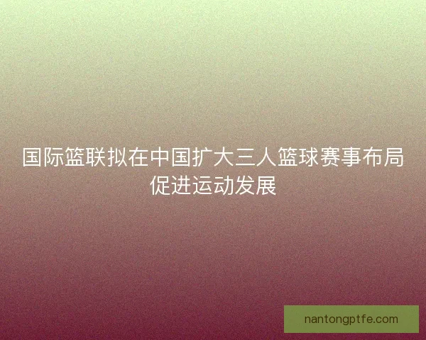 国际篮联拟在中国扩大三人篮球赛事布局促进运动发展