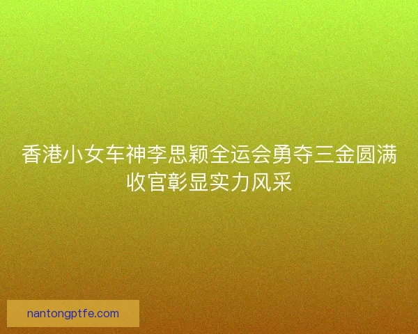 香港小女车神李思颖全运会勇夺三金圆满收官彰显实力风采