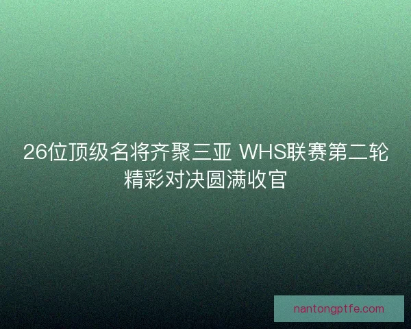 26位顶级名将齐聚三亚 WHS联赛第二轮精彩对决圆满收官 26位顶级名将齐聚三亚 WHS联赛第二轮精彩对决圆满收官